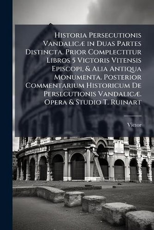 Historia Persecutionis Vandalicæ in Duas Partes Distincta. Prior Complectitur Libros 5 Victoris Vitensis Episcopi, & Alia Antiqua Monumenta. Posterior Commentarium Historicum De Persecutionis Vandalicæ. Opera & Studio T. Ruinart