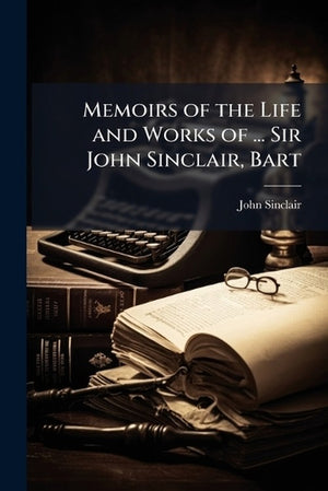 Memoirs of the Life and Works of ... Sir John Sinclair, Bart