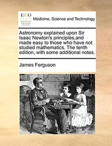 Astronomy explained upon Sir Isaac Newton's principles, and made easy to those who have not studied mathematics. The tenth edition, with some additional notes. 