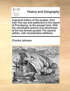 A General History of the Pyrates, from Their First Rise and Settlement in the Island of Providence, to the Present Time. with the Remarkable Actions and Adventures of the Two Female Pyrates the Second Edition, with Considerable Additions. 