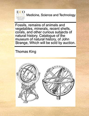 Fossils, Remains of Animals and Vegetables, Minerals, Recent Shells, Corals, and Other Curious Subjects of Natural History. Catalogue of the Museum of Natural History, of John Strange, Which Will Be Sold by Auction.