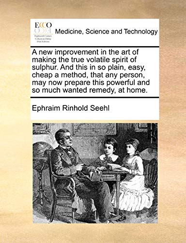 A New Improvement in the Art of Making the True Volatile Spirit of Sulphur. and This in So Plain, Easy, Cheap a Method, That Any Person, May Now Prepare This Powerful and So Much Wanted Remedy, at Home.