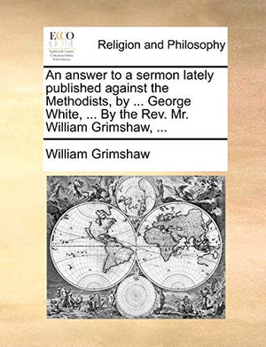 An Answer to a Sermon Lately Published Against the Methodists, by ... George White, ... by the REV. Mr. William Grimshaw, ...