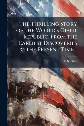 The Thrilling Story of the World's Giant Republic, From the Earliest D