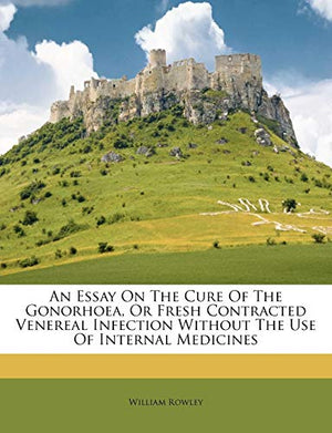 An Essay on the Cure of the Gonorhoea, or Fresh Contracted Venereal Infection Without the Use of Internal Medicines