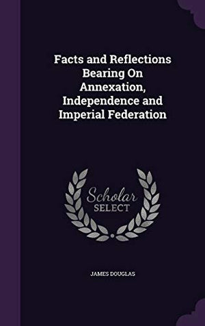 Facts and Reflections Bearing On Annexation, Independence and Imperial Federation