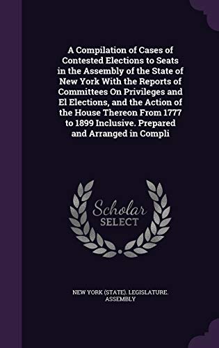 A Compilation of Cases of Contested Elections to Seats in the Assembly of the State of New York With the Reports of Committees On Privileges and El Elections, and the Action of the House Thereon From 1777 to 1899 Inclusive. Prepared and Arranged in Compli