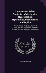 Lectures On Select Subjects in Mechanics, Hydrostatics, Hydraulics, Pneumatics, and Optics 