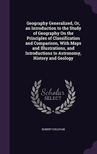 Geography Generalized, Or, an Introduction to the Study of Geography On the Principles of Classification and Comparison, With Maps and Illustrations, and Introductions to Astronomy, History and Geology 