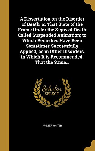 A Dissertation on the Disorder of Death; or That State of the Frame Under the Signs of Death Called Suspended Animation; to Which Remedies Have Been Sometimes Successfully Applied, as in Other Disorders, in Which It is Recommended, That the Same...