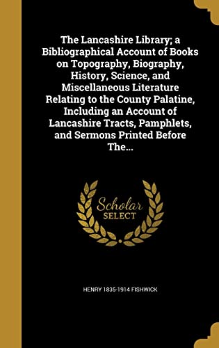 The Lancashire Library; a Bibliographical Account of Books on Topography, Biography, History, Science, and Miscellaneous Literature Relating to the County Palatine, Including an Account of Lancashire Tracts, Pamphlets, and Sermons Printed Before The...