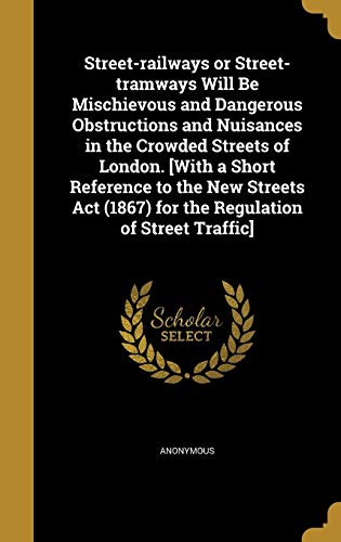 Street-railways or Street-tramways Will Be Mischievous and Dangerous Obstructions and Nuisances in the Crowded Streets of London. [With a Short Reference to the New Streets Act (1867) for the Regulation of Street Traffic]