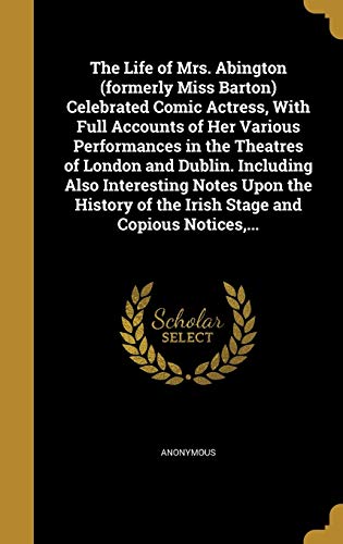 The Life of Mrs. Abington (formerly Miss Barton) Celebrated Comic Actress, With Full Accounts of Her Various Performances in the Theatres of London and Dublin. Including Also Interesting Notes Upon the History of the Irish Stage and Copious Notices, ...