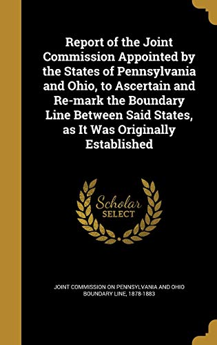 Report of the Joint Commission Appointed by the States of Pennsylvania and Ohio, to Ascertain and Re-mark the Boundary Line Between Said States, as It Was Originally Established