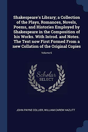 Shakespeare's Library; a Collection of the Plays, Romances, Novels, Poems, and Histories Employed by Shakespeare in the Composition of his Works. With Introd. and Notes. The Text now First Formed From a new Collation of the Original Copies; Volume 6