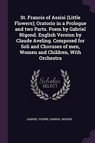 St. Francis of Assisi (Little Flowers); Oratorio in a Prologue and two Parts. Poem by Gabriel Nigond. English Version by Claude Aveling. Composed for Soli and Choruses of men, Women and Children, With Orchestra