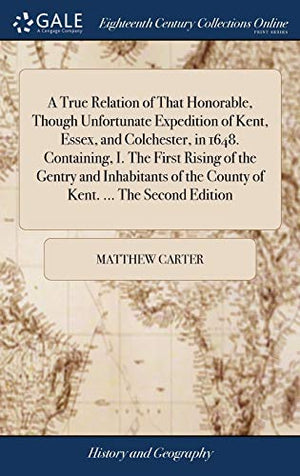 A True Relation of That Honorable, Though Unfortunate Expedition of Kent, Essex, and Colchester, in 1648. Containing, I. The First Rising of the Gentry and Inhabitants of the County of Kent. ... The Second Edition