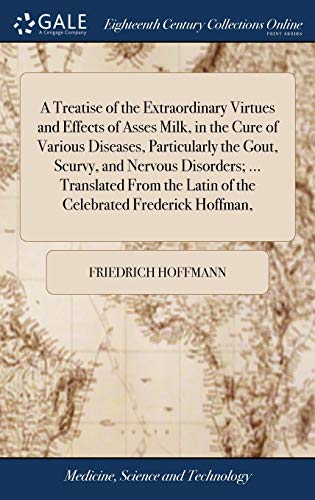 A Treatise of the Extraordinary Virtues and Effects of Asses Milk, in the Cure of Various Diseases, Particularly the Gout, Scurvy, and Nervous Disorders; ... Translated From the Latin of the Celebrated Frederick Hoffman,