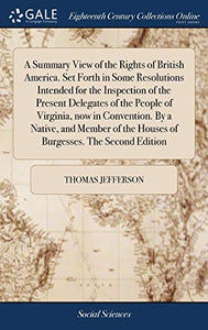 A Summary View of the Rights of British America. Set Forth in Some Resolutions Intended for the Inspection of the Present Delegates of the People of Virginia, now in Convention. By a Native, and Member of the Houses of Burgesses. The Second Edition 