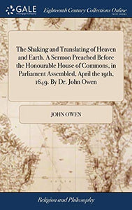 The Shaking and Translating of Heaven and Earth. A Sermon Preached Before the Honourable House of Commons, in Parliament Assembled, April the 19th, 1649. By Dr. John Owen 