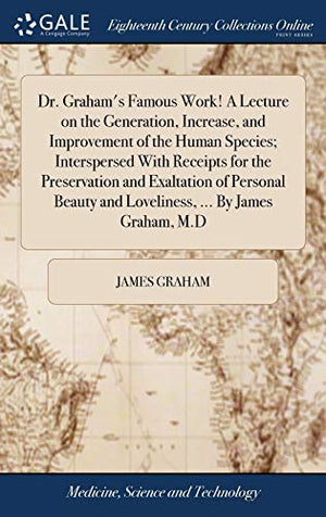 Dr. Graham's Famous Work! A Lecture on the Generation, Increase, and Improvement of the Human Species; Interspersed With Receipts for the Preservation and Exaltation of Personal Beauty and Loveliness, ... By James Graham, M.D
