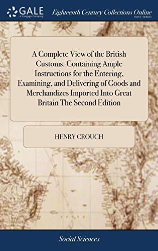 A Complete View of the British Customs. Containing Ample Instructions for the Entering, Examining, and Delivering of Goods and Merchandizes Imported Into Great Britain The Second Edition