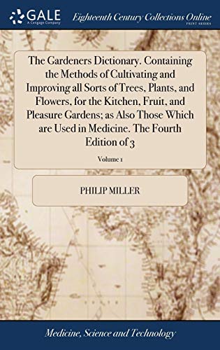 The Gardeners Dictionary. Containing the Methods of Cultivating and Improving all Sorts of Trees, Plants, and Flowers, for the Kitchen, Fruit, and Pleasure Gardens; as Also Those Which are Used in Medicine. The Fourth Edition of 3; Volume 1