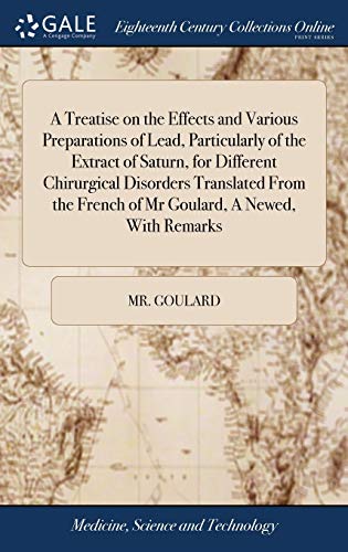 A Treatise on the Effects and Various Preparations of Lead, Particularly of the Extract of Saturn, for Different Chirurgical Disorders Translated From the French of Mr Goulard, A Newed, With Remarks