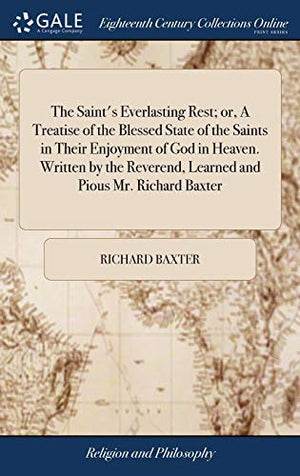The Saint's Everlasting Rest; or, A Treatise of the Blessed State of the Saints in Their Enjoyment of God in Heaven. Written by the Reverend, Learned and Pious Mr. Richard Baxter