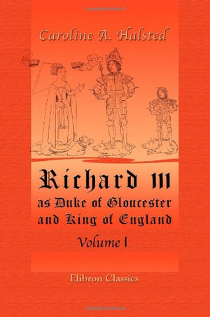 Richard III, as Duke of Gloucester and King of England: Volume 1