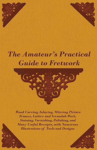 The Amateur's Practical Guide to Fretwork, Wood Carving, Inlaying, Mitreing Picture Frames, Lattice and Verandah Work, Staining, Varnishing, Polishing, and Many Useful Receipts, With Numerous Illustrations of Tools and Designs