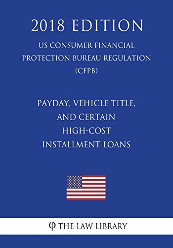 Payday, Vehicle Title, and Certain High-Cost Installment Loans (US Consumer Financial Protection Bureau Regulation) (CFPB) (2018 Edition)