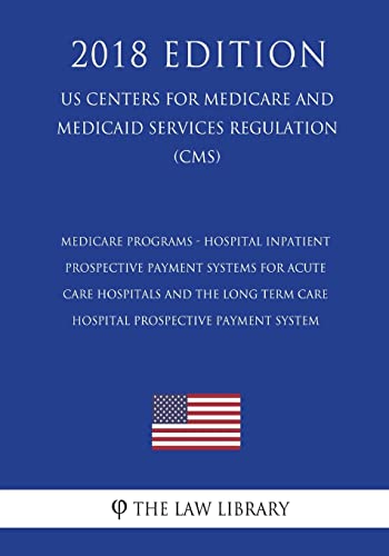 Medicare Programs - Hospital Inpatient Prospective Payment Systems for Acute Care Hospitals and the Long Term Care Hospital Prospective Payment System (US Centers for Medicare and Medicaid Services Regulation) (CMS) (2018 Edition)