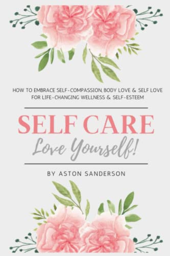 Self Care: Love Yourself : How to Embrace Self-Compassion, Body Love and Self Love for Life-Changing Wellness and Self-Esteem