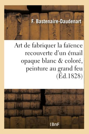 L'art de fabriquer la faïence recouverte d'un émail opaque blanc et coloré suivi de quelques