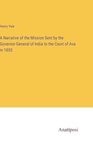 A Narrative of the Mission Sent by the Governor-General of India to the Court of Ava in 1855 