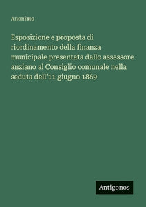 Esposizione e proposta di riordinamento della finanza municipale presentata dallo assessore anziano al Consiglio comunale nella seduta dell'11 giugno 1869 