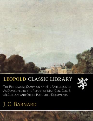 The Peninsular Campaign and Its Antecedents: As Developed by the Report of Maj.-Gen. Geo. B. McClellan, and Other Published Documents