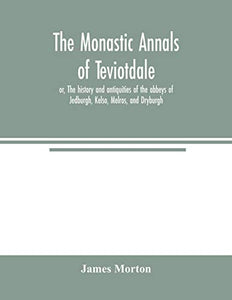 The monastic annals of Teviotdale, or, The history and antiquities of the abbeys of Jedburgh, Kelso, Melros, and Dryburgh 