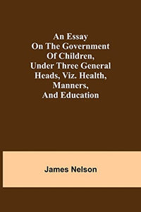 An Essay On The Government Of Children, Under Three General Heads, Viz. Health, Manners, And Education 