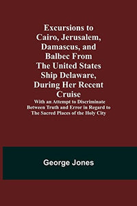 Excursions to Cairo, Jerusalem, Damascus, and Balbec From the United States Ship Delaware, During Her Recent Cruise; With an Attempt to Discriminate Between Truth and Error in Regard to the Sacred Places of the Holy City 
