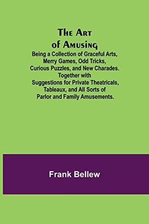 The Art of Amusing; Being a Collection of Graceful Arts, Merry Games, Odd Tricks, Curious Puzzles, and New Charades. Together with Suggestions for Private Theatricals, Tableaux, and All Sorts of Parlor and Family Amusements.