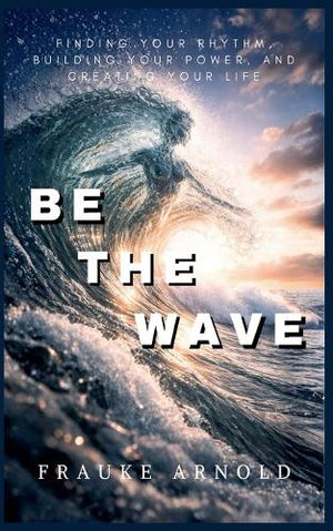 Be The Wave - Finding Your Rhythm, Building Your Power, And Creating Your Life