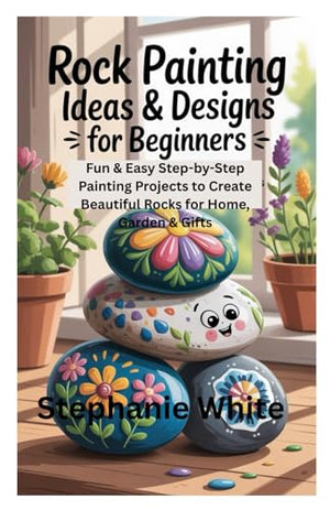 Rock Painting Ideas and Designs for Beginners : Fun and Easy Step-By-Step Painting Projects to Create Beautiful Rocks for Home, Garden and Gifts