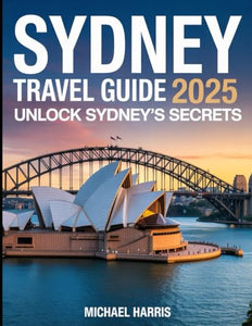 Sydney Travel Guide 2025 : Unlock Sydney's Secrets, Iconic Sights and Food Scene--With Easy Itineraries, Insider Tips and Money-Saving Hacks 