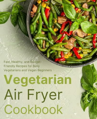 Vegetarian Air Fryer Cookbook: Fast, Healthy, and Budget-Friendly Recipes for Busy Vegetarians and Vegan Beginners (FULL-COLOR EDITION)