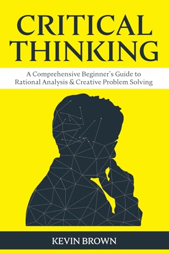 Critical Thinking : A Comprehensive Beginner's Guide to Rational Analysis and Creative Problem Solving