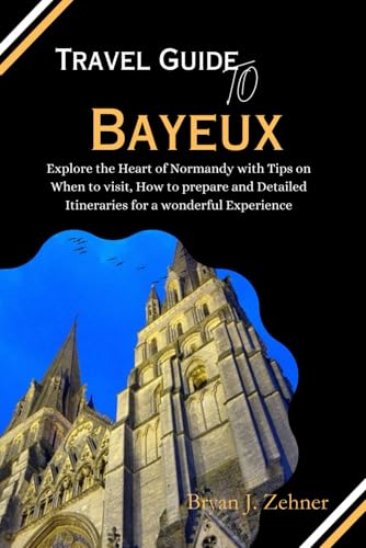 Travel Guide To Bayeux: Explore the Heart of Normandy with Tips on When to visit, How to prepare and Detailed Itineraries for a wonderful Experience (Amazing Collection Of Travel Destinations)