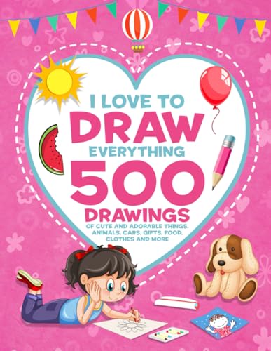 I Love To Draw Everything: 500 Drawings of Cute And Adorable Things, Animals, Cars, Gifts, Food, Clothes And More (How to Draw Books for Girls)