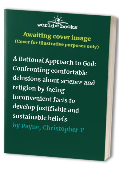 A Rational Approach to God: Confronting comfortable delusions about science and religion by facing inconvenient facts to develop justifiable and sustainable beliefs